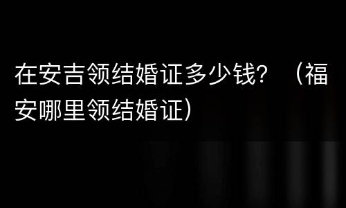 在安吉领结婚证多少钱？（福安哪里领结婚证）