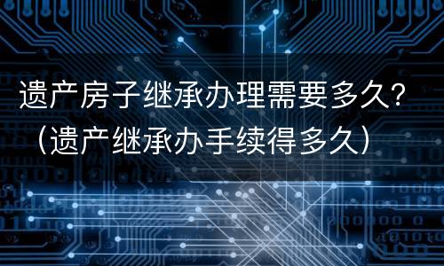 遗产房子继承办理需要多久？（遗产继承办手续得多久）