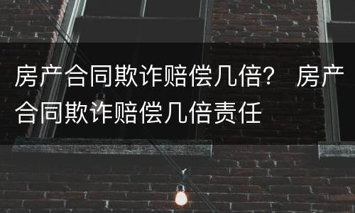 房产合同欺诈赔偿几倍？ 房产合同欺诈赔偿几倍责任