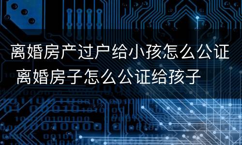 离婚房产过户给小孩怎么公证 离婚房子怎么公证给孩子