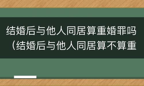 结婚后与他人同居算重婚罪吗（结婚后与他人同居算不算重婚）