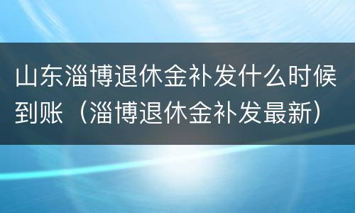 山东淄博退休金补发什么时候到账（淄博退休金补发最新）