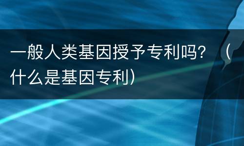 一般人类基因授予专利吗？（什么是基因专利）