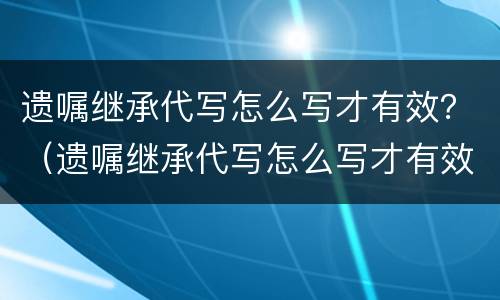 遗嘱继承代写怎么写才有效？（遗嘱继承代写怎么写才有效果）