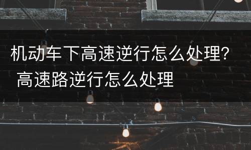 机动车下高速逆行怎么处理？ 高速路逆行怎么处理