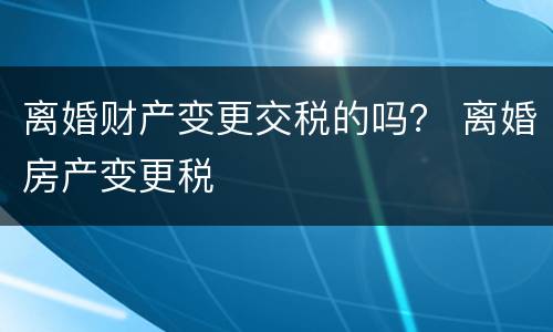 离婚财产变更交税的吗？ 离婚房产变更税