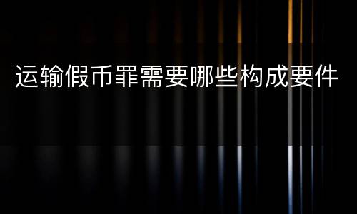 运输假币罪需要哪些构成要件