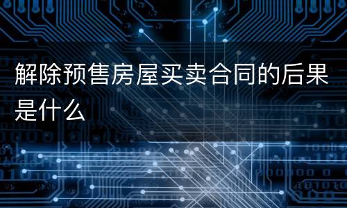 解除预售房屋买卖合同的后果是什么