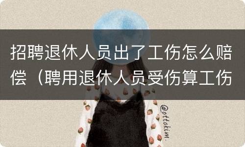 招聘退休人员出了工伤怎么赔偿（聘用退休人员受伤算工伤吗）