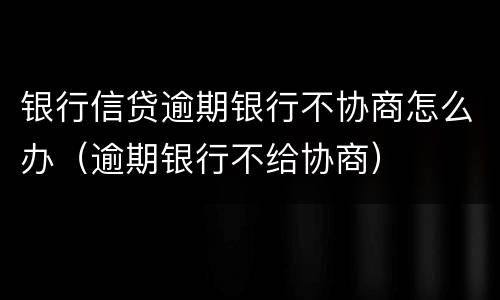 银行信贷逾期银行不协商怎么办（逾期银行不给协商）