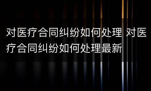 对医疗合同纠纷如何处理 对医疗合同纠纷如何处理最新