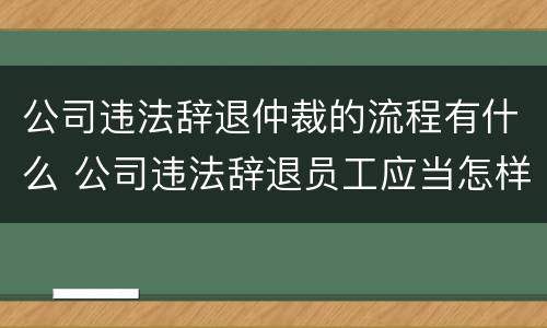 公司违法辞退仲裁的流程有什么 公司违法辞退员工应当怎样去仲裁