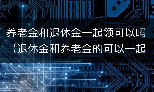 养老金和退休金一起领可以吗（退休金和养老金的可以一起领取）