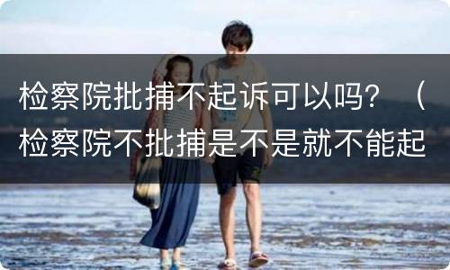 检察院批捕不起诉可以吗？（检察院不批捕是不是就不能起诉了）