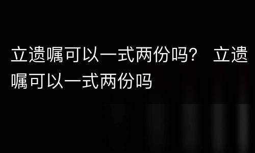立遗嘱可以一式两份吗？ 立遗嘱可以一式两份吗