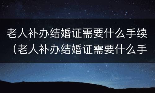 老人补办结婚证需要什么手续（老人补办结婚证需要什么手续呢）