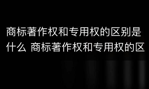 商标著作权和专用权的区别是什么 商标著作权和专用权的区别是什么呢