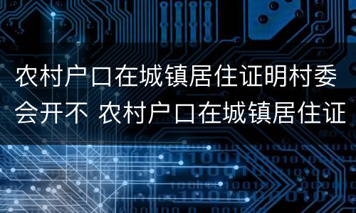 农村户口在城镇居住证明村委会开不 农村户口在城镇居住证明村委会开不了怎么办