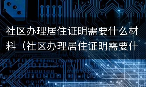 社区办理居住证明需要什么材料（社区办理居住证明需要什么材料和证件）