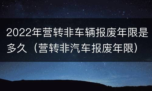 2022年营转非车辆报废年限是多久（营转非汽车报废年限）