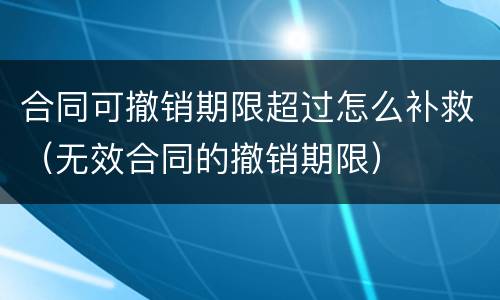 合同可撤销期限超过怎么补救（无效合同的撤销期限）