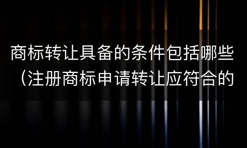 商标转让具备的条件包括哪些（注册商标申请转让应符合的条件为）
