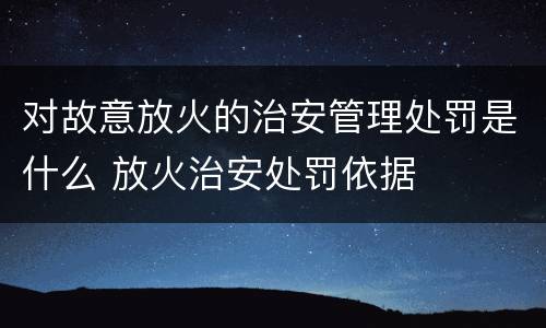 对故意放火的治安管理处罚是什么 放火治安处罚依据