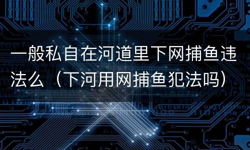 一般私自在河道里下网捕鱼违法么（下河用网捕鱼犯法吗）