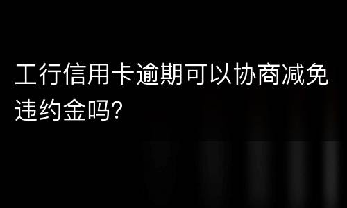 工行信用卡逾期可以协商减免违约金吗？
