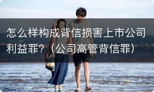 怎么样构成背信损害上市公司利益罪?（公司高管背信罪）