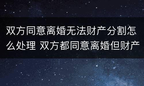 双方同意离婚无法财产分割怎么处理 双方都同意离婚但财产分割不清楚怎么办