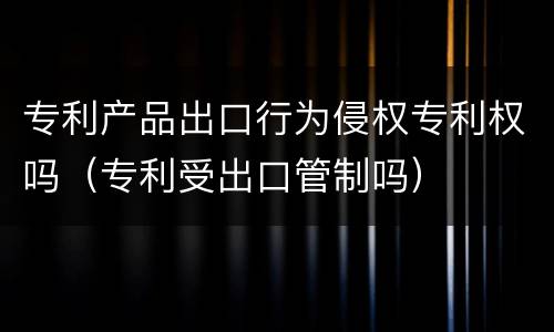 专利产品出口行为侵权专利权吗（专利受出口管制吗）