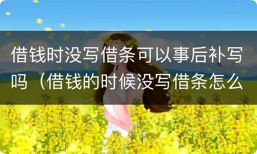 借钱时没写借条可以事后补写吗（借钱的时候没写借条怎么办）