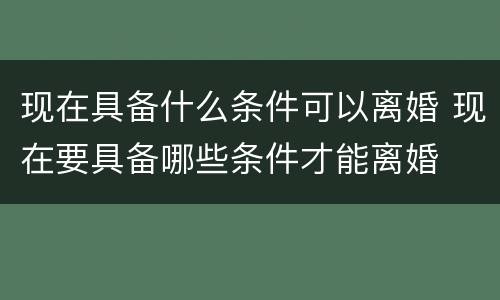 现在具备什么条件可以离婚 现在要具备哪些条件才能离婚