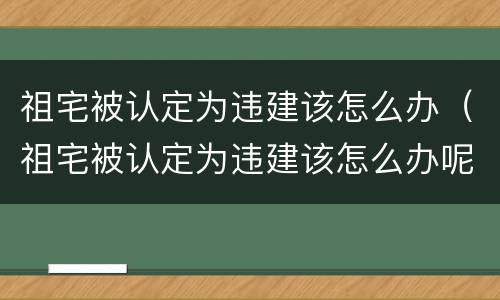 祖宅被认定为违建该怎么办（祖宅被认定为违建该怎么办呢）