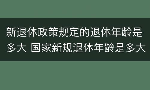 新退休政策规定的退休年龄是多大 国家新规退休年龄是多大年龄