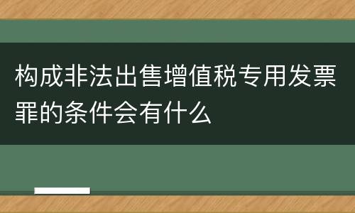构成非法出售增值税专用发票罪的条件会有什么