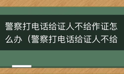 警察打电话给证人不给作证怎么办（警察打电话给证人不给作证怎么办呀）