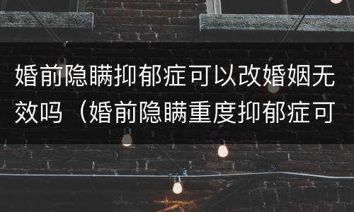 婚前隐瞒抑郁症可以改婚姻无效吗（婚前隐瞒重度抑郁症可以改婚姻无效吗）