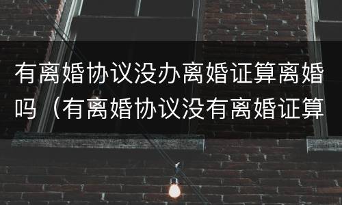 有离婚协议没办离婚证算离婚吗（有离婚协议没有离婚证算不算离婚）