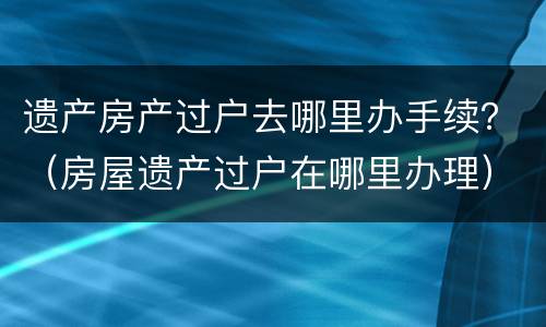 遗产房产过户去哪里办手续？（房屋遗产过户在哪里办理）