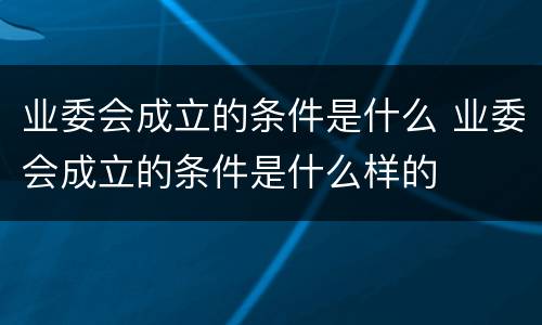 业委会成立的条件是什么 业委会成立的条件是什么样的