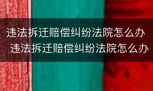 违法拆迁赔偿纠纷法院怎么办 违法拆迁赔偿纠纷法院怎么办