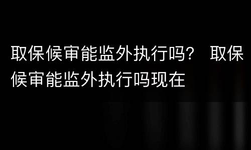 取保候审能监外执行吗？ 取保候审能监外执行吗现在