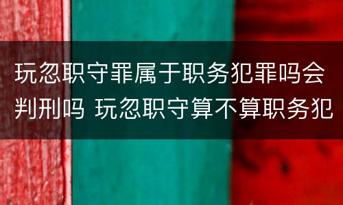 玩忽职守罪属于职务犯罪吗会判刑吗 玩忽职守算不算职务犯罪
