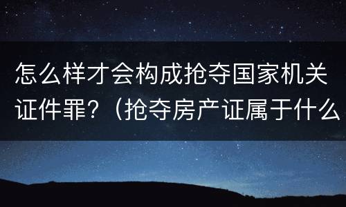 怎么样才会构成抢夺国家机关证件罪?（抢夺房产证属于什么罪）