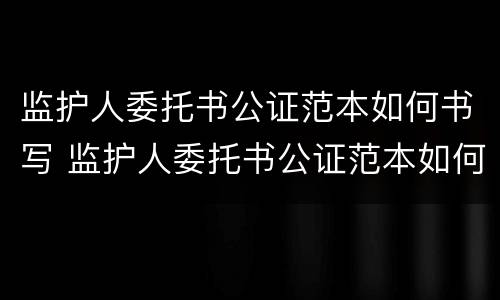 监护人委托书公证范本如何书写 监护人委托书公证范本如何书写的