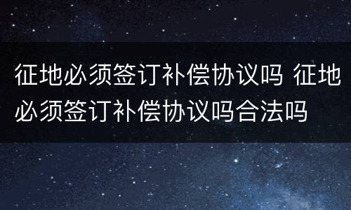 征地必须签订补偿协议吗 征地必须签订补偿协议吗合法吗
