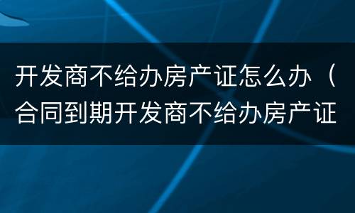 开发商不给办房产证怎么办（合同到期开发商不给办房产证怎么办）