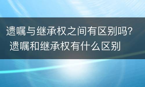 遗嘱与继承权之间有区别吗？ 遗嘱和继承权有什么区别